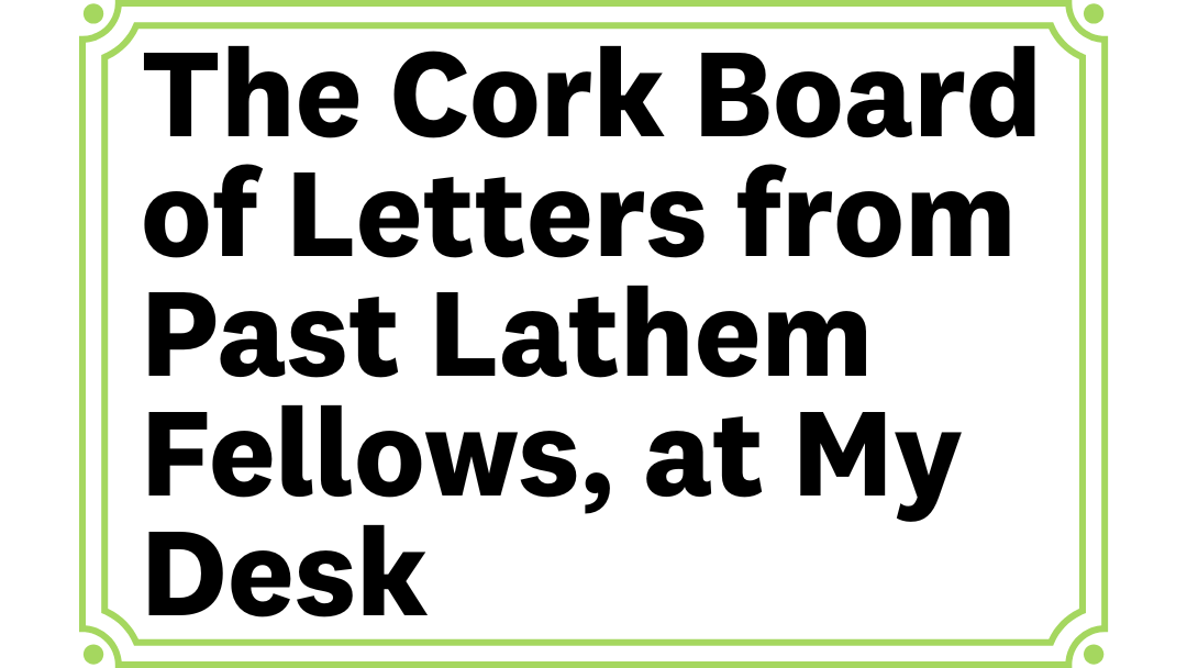 card reads the cork board of letters from past lathem fellows, at my desk